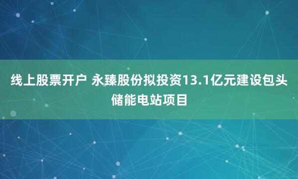 线上股票开户 永臻股份拟投资13.1亿元建设包头储能电站项目