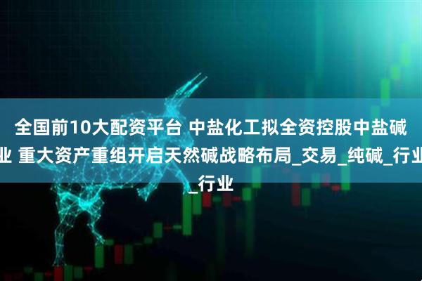 全国前10大配资平台 中盐化工拟全资控股中盐碱业 重大资产重组开启天然碱战略布局_交易_纯碱_行业
