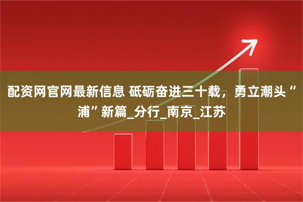 配资网官网最新信息 砥砺奋进三十载，勇立潮头“浦”新篇_分行_南京_江苏