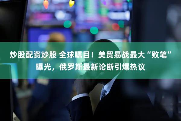 炒股配资炒股 全球瞩目！美贸易战最大“败笔”曝光，俄罗斯最新论断引爆热议