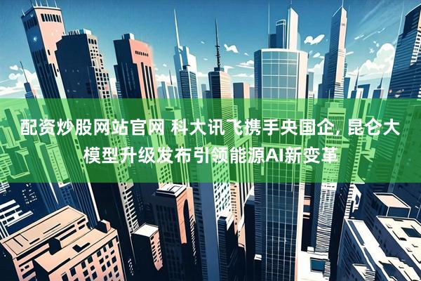 配资炒股网站官网 科大讯飞携手央国企, 昆仑大模型升级发布引领能源AI新变革