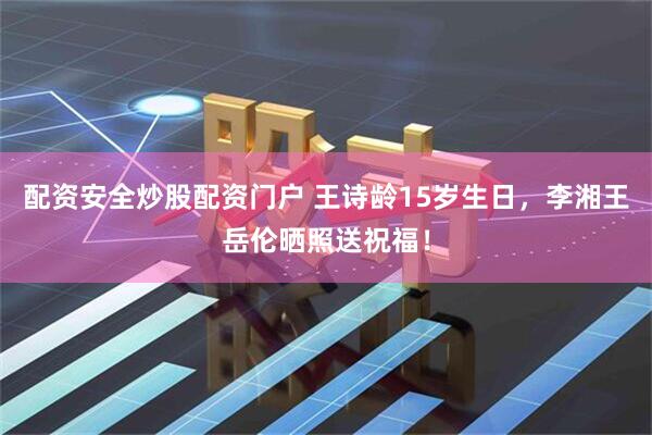 配资安全炒股配资门户 王诗龄15岁生日，李湘王岳伦晒照送祝福！