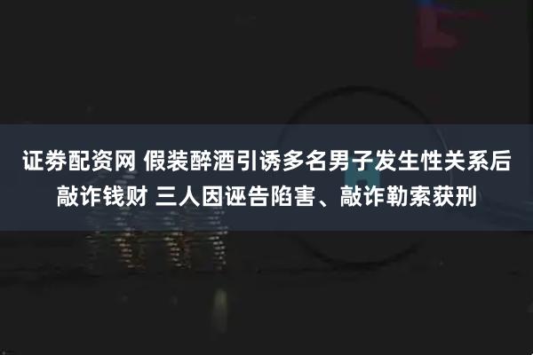 证劵配资网 假装醉酒引诱多名男子发生性关系后敲诈钱财 三人因诬告陷害、敲诈勒索获刑
