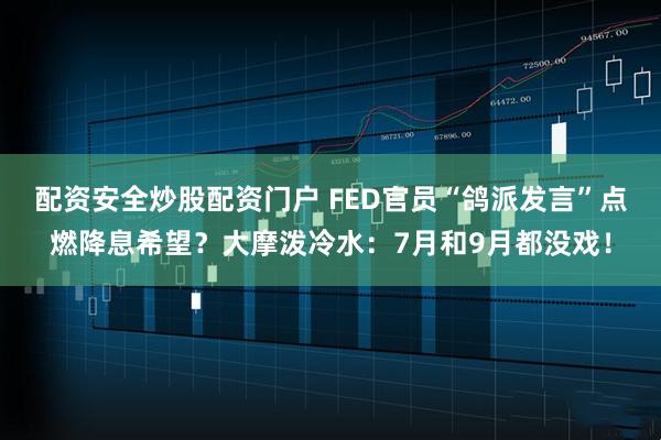 配资安全炒股配资门户 FED官员“鸽派发言”点燃降息希望？大摩泼冷水：7月和9月都没戏！