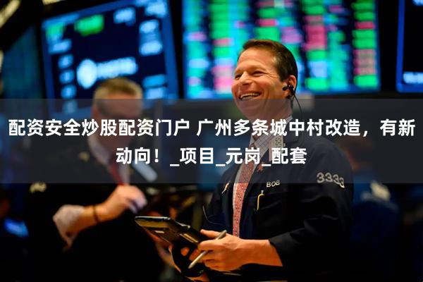 配资安全炒股配资门户 广州多条城中村改造，有新动向！_项目_元岗_配套