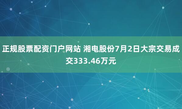 正规股票配资门户网站 湘电股份7月2日大宗交易成交333.46万元