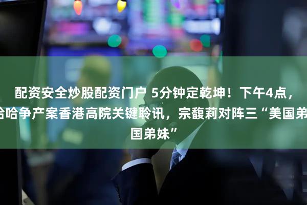 配资安全炒股配资门户 5分钟定乾坤！下午4点，娃哈哈争产案香港高院关键聆讯，宗馥莉对阵三“美国弟妹”