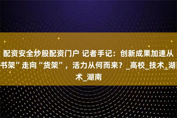 配资安全炒股配资门户 记者手记：创新成果加速从“书架”走向“货架”，活力从何而来？_高校_技术_湖南