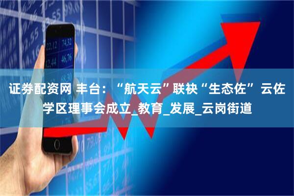 证劵配资网 丰台：“航天云”联袂“生态佐” 云佐学区理事会成立_教育_发展_云岗街道