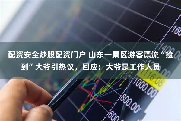配资安全炒股配资门户 山东一景区游客漂流“捡到”大爷引热议，回应：大爷是工作人员