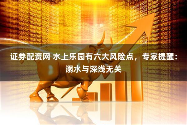 证劵配资网 水上乐园有六大风险点，专家提醒：溺水与深浅无关