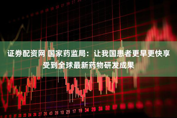 证劵配资网 国家药监局：让我国患者更早更快享受到全球最新药物研发成果