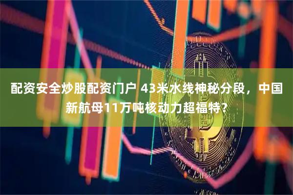 配资安全炒股配资门户 43米水线神秘分段，中国新航母11万吨核动力超福特？
