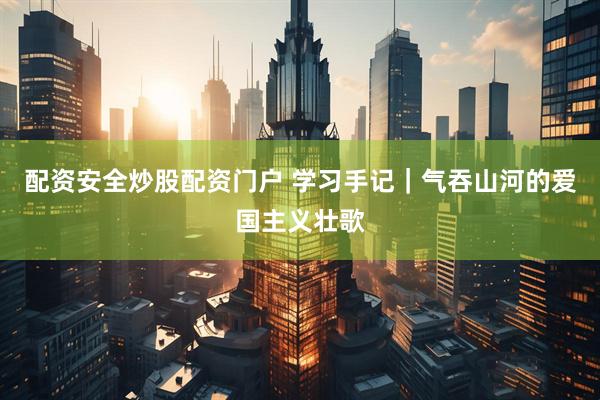 配资安全炒股配资门户 学习手记｜气吞山河的爱国主义壮歌