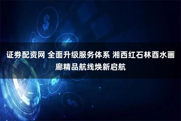 证劵配资网 全面升级服务体系 湘西红石林酉水画廊精品航线焕新启航
