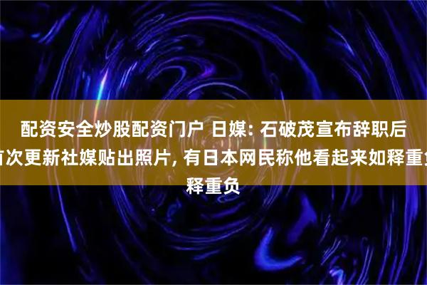 配资安全炒股配资门户 日媒: 石破茂宣布辞职后首次更新社媒贴出照片, 有日本网民称他看起来如释重负