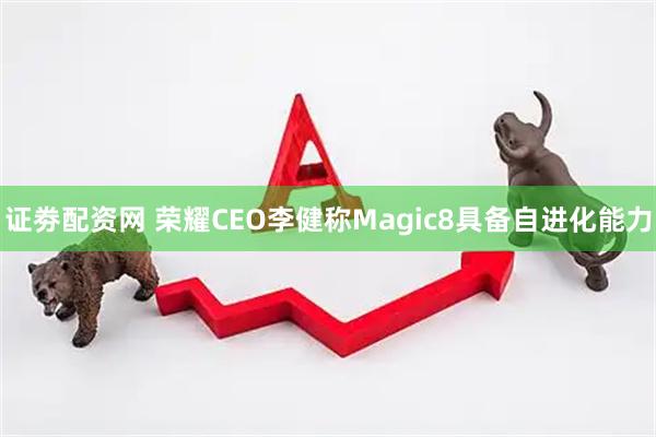 证劵配资网 荣耀CEO李健称Magic8具备自进化能力