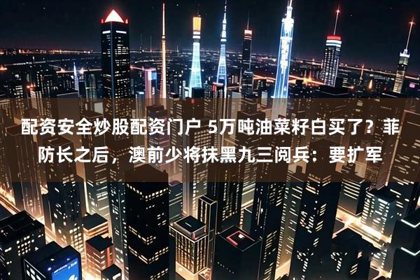 配资安全炒股配资门户 5万吨油菜籽白买了？菲防长之后，澳前少将抹黑九三阅兵：要扩军