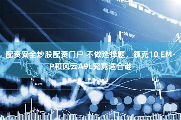 配资安全炒股配资门户 不做选择题，领克10 EM-P和风云A9L究竟适合谁