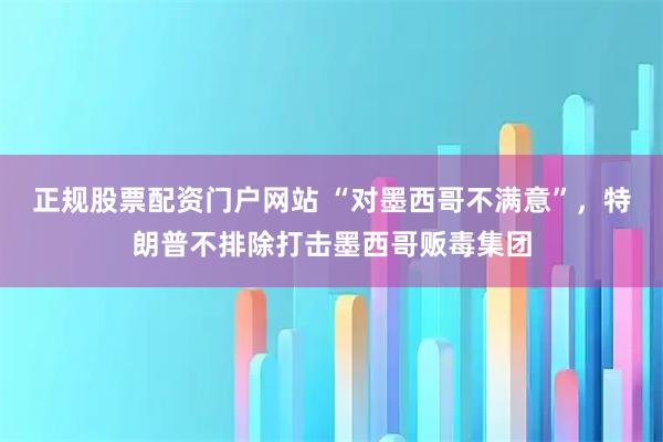 正规股票配资门户网站 “对墨西哥不满意”,特朗普不排除打击墨西哥贩毒集团