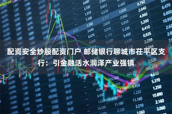 配资安全炒股配资门户 邮储银行聊城市茌平区支行:引金融活水润泽产业强镇