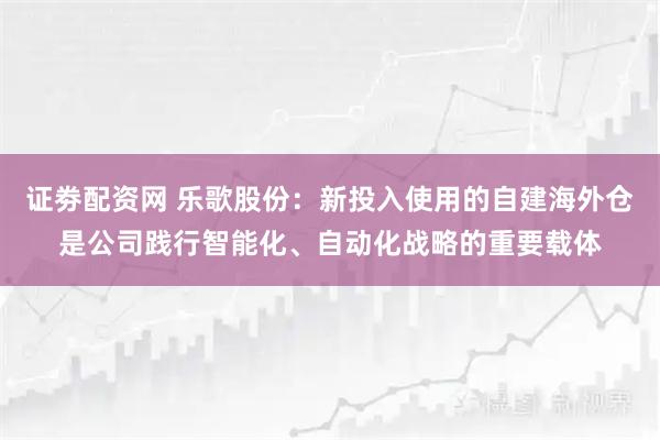 证劵配资网 乐歌股份：新投入使用的自建海外仓是公司践行智能化、自动化战略的重要载体